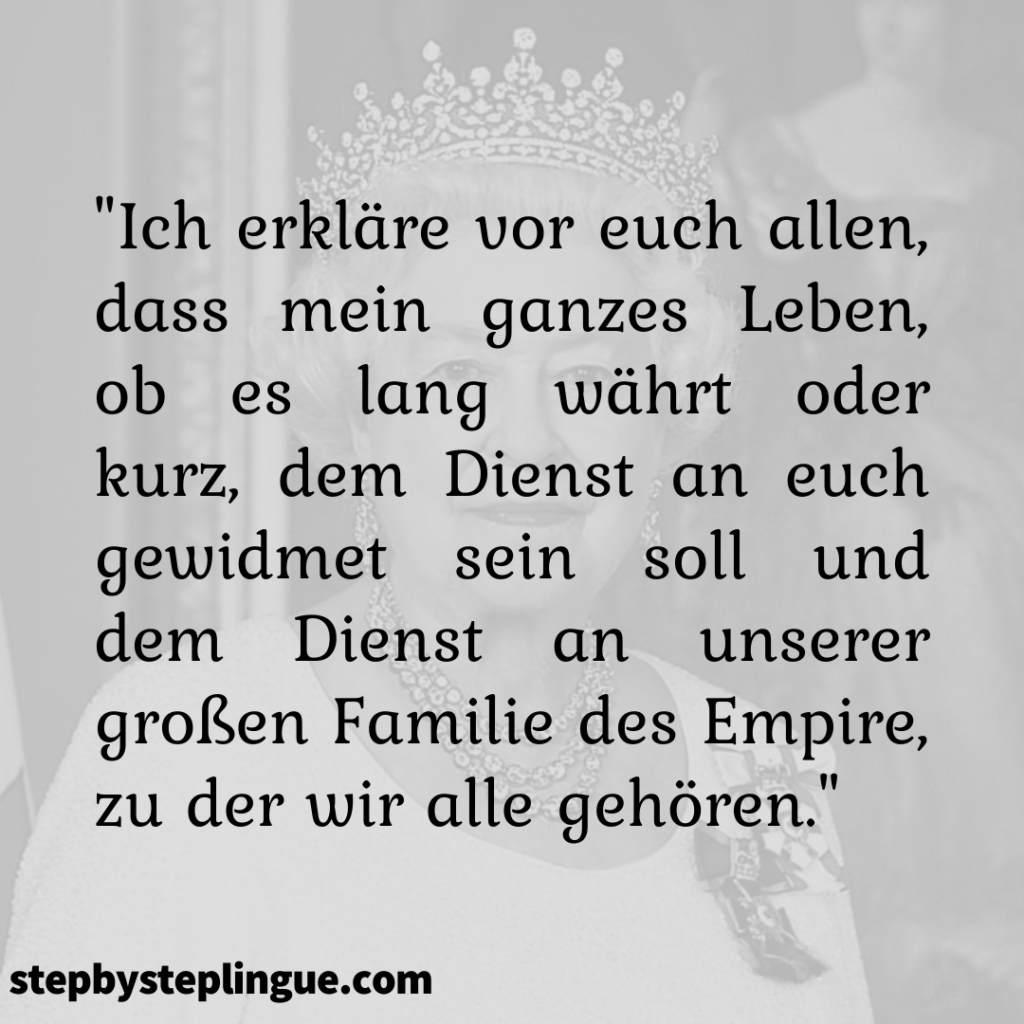 "Ich erkläre vor euch allen, dass mein ganzes Leben, ob es lang währt oder kurz, dem Dienst an euch gewidmet sein soll und dem Dienst an unserer großen Familie des Empire, zu der wir alle gehören." Königin Elizabeth II.