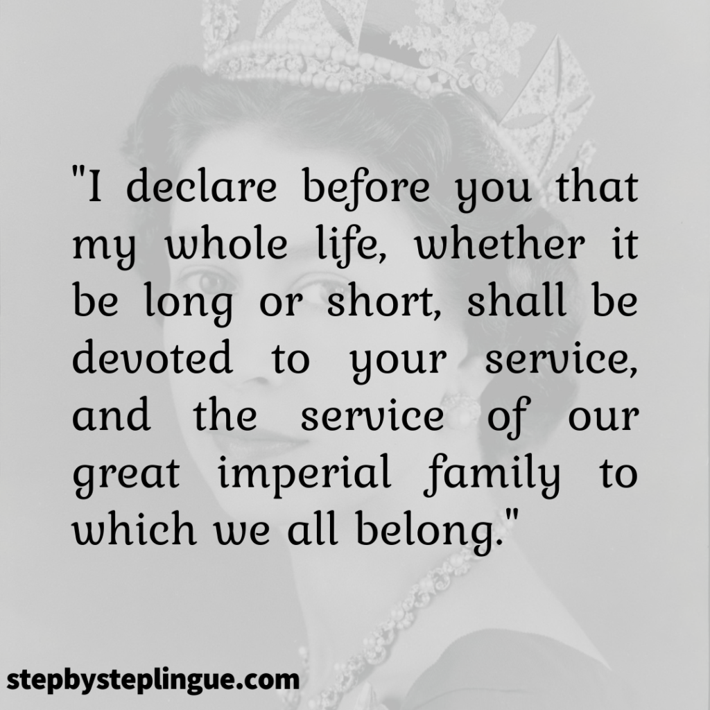 "I declare before you that my whole life, whether it be long or short, shall be devoted to your service, and the service of our great imperial family to which we all belong." Queen Elizabeth II